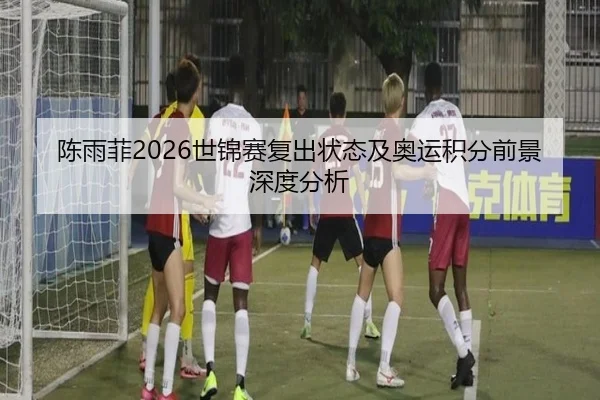 陈雨菲2026世锦赛复出状态及奥运积分前景深度分析