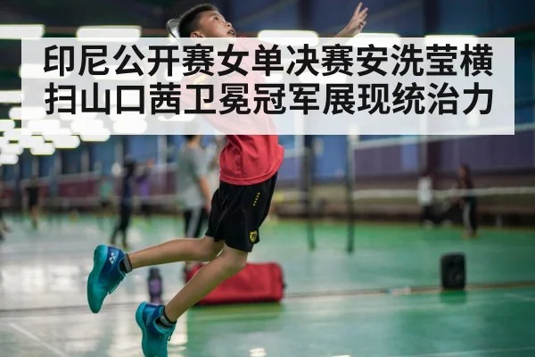 印尼公开赛女单决赛安洗莹横扫山口茜卫冕冠军展现统治力